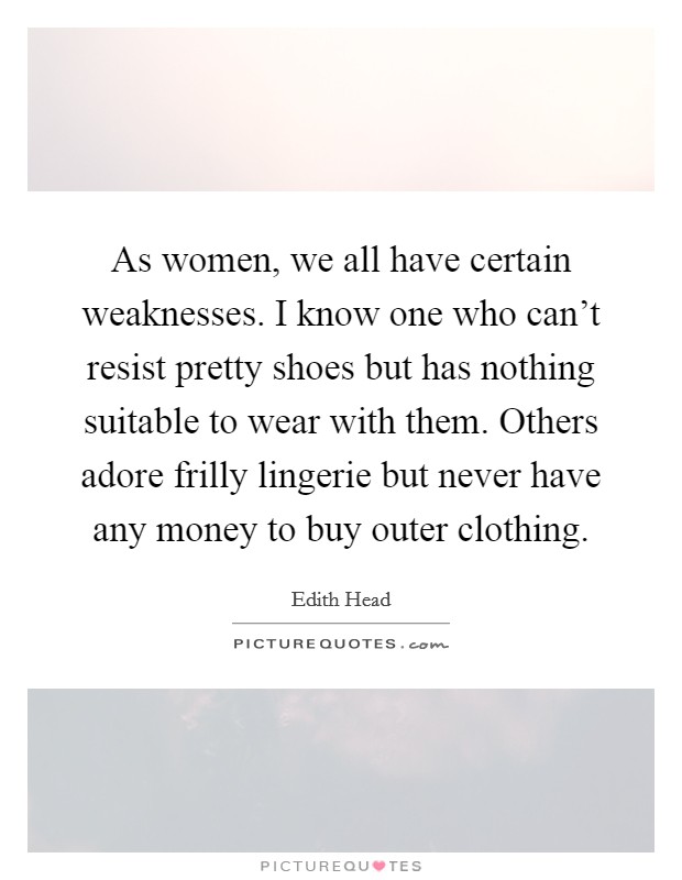 As women, we all have certain weaknesses. I know one who can't resist pretty shoes but has nothing suitable to wear with them. Others adore frilly lingerie but never have any money to buy outer clothing. Picture Quote #1