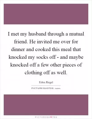 I met my husband through a mutual friend. He invited me over for dinner and cooked this meal that knocked my socks off - and maybe knocked off a few other pieces of clothing off as well Picture Quote #1
