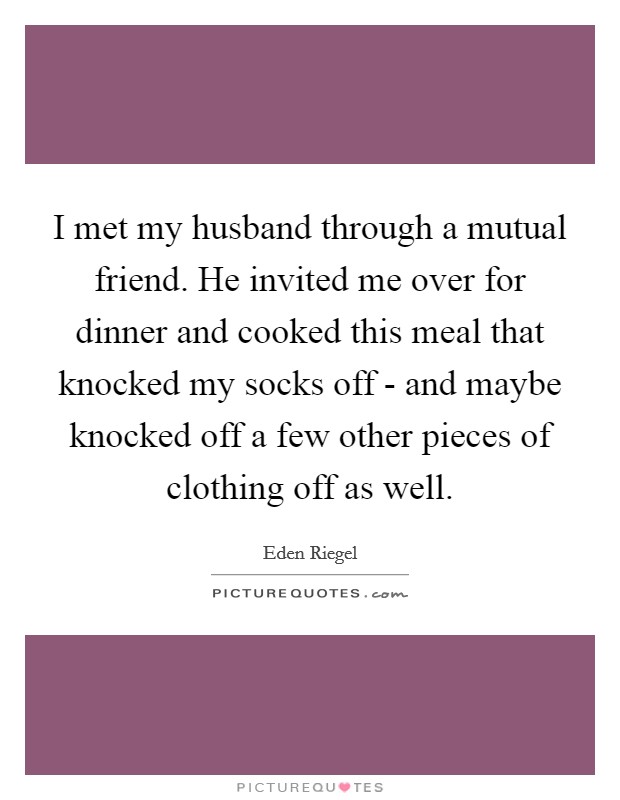 I met my husband through a mutual friend. He invited me over for dinner and cooked this meal that knocked my socks off - and maybe knocked off a few other pieces of clothing off as well. Picture Quote #1