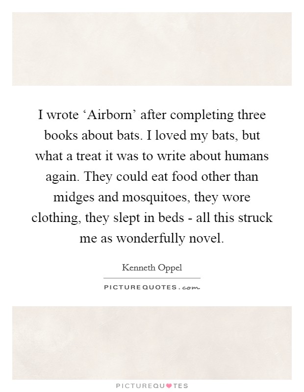 I wrote ‘Airborn' after completing three books about bats. I loved my bats, but what a treat it was to write about humans again. They could eat food other than midges and mosquitoes, they wore clothing, they slept in beds - all this struck me as wonderfully novel. Picture Quote #1