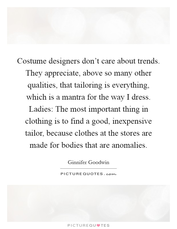 Costume designers don't care about trends. They appreciate, above so many other qualities, that tailoring is everything, which is a mantra for the way I dress. Ladies: The most important thing in clothing is to find a good, inexpensive tailor, because clothes at the stores are made for bodies that are anomalies. Picture Quote #1