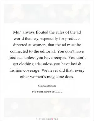 Ms.’ always flouted the rules of the ad world that say, especially for products directed at women, that the ad must be connected to the editorial. You don’t have food ads unless you have recipes. You don’t get clothing ads unless you have lavish fashion coverage. We never did that; every other women’s magazine does Picture Quote #1