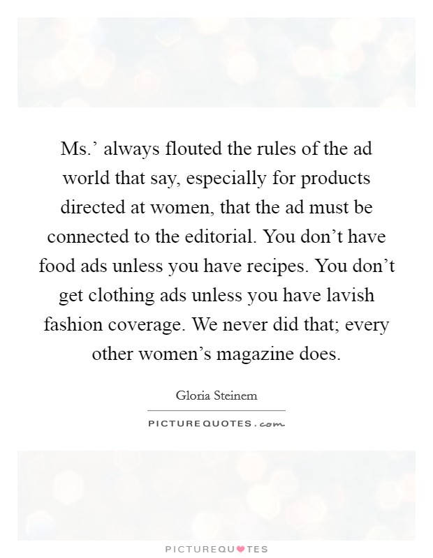 Ms.' always flouted the rules of the ad world that say, especially for products directed at women, that the ad must be connected to the editorial. You don't have food ads unless you have recipes. You don't get clothing ads unless you have lavish fashion coverage. We never did that; every other women's magazine does. Picture Quote #1
