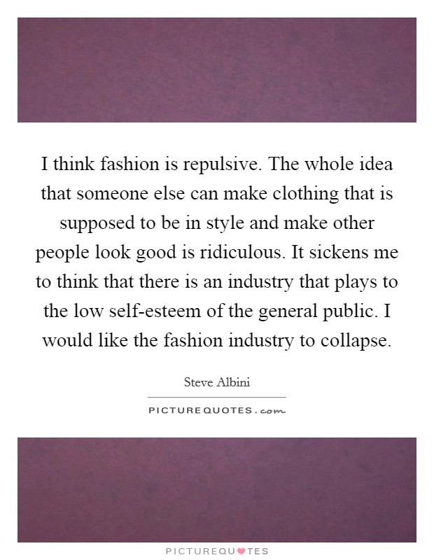 I think fashion is repulsive. The whole idea that someone else can make clothing that is supposed to be in style and make other people look good is ridiculous. It sickens me to think that there is an industry that plays to the low self-esteem of the general public. I would like the fashion industry to collapse. Picture Quote #1