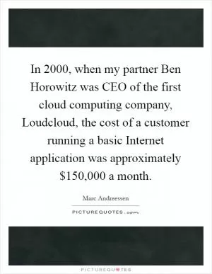 In 2000, when my partner Ben Horowitz was CEO of the first cloud computing company, Loudcloud, the cost of a customer running a basic Internet application was approximately $150,000 a month Picture Quote #1