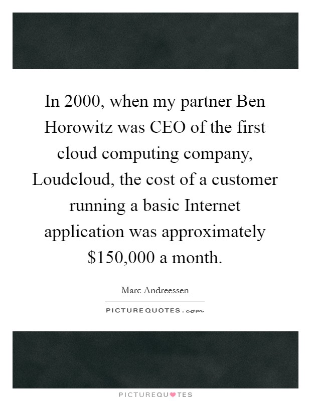 In 2000, when my partner Ben Horowitz was CEO of the first cloud computing company, Loudcloud, the cost of a customer running a basic Internet application was approximately $150,000 a month. Picture Quote #1