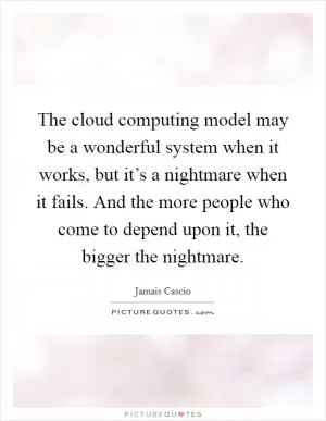 The cloud computing model may be a wonderful system when it works, but it’s a nightmare when it fails. And the more people who come to depend upon it, the bigger the nightmare Picture Quote #1