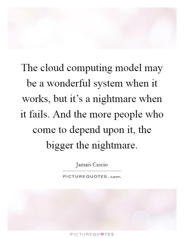 The cloud computing model may be a wonderful system when it works, but it's a nightmare when it fails. And the more people who come to depend upon it, the bigger the nightmare. Picture Quote #1