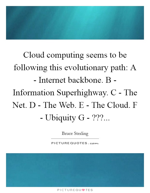 Cloud computing seems to be following this evolutionary path: A - Internet backbone. B - Information Superhighway. C - The Net. D - The Web. E - The Cloud. F - Ubiquity G - ???... Picture Quote #1