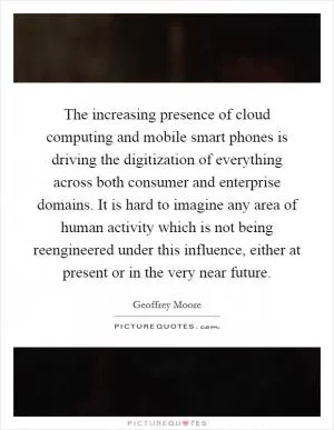 The increasing presence of cloud computing and mobile smart phones is driving the digitization of everything across both consumer and enterprise domains. It is hard to imagine any area of human activity which is not being reengineered under this influence, either at present or in the very near future Picture Quote #1