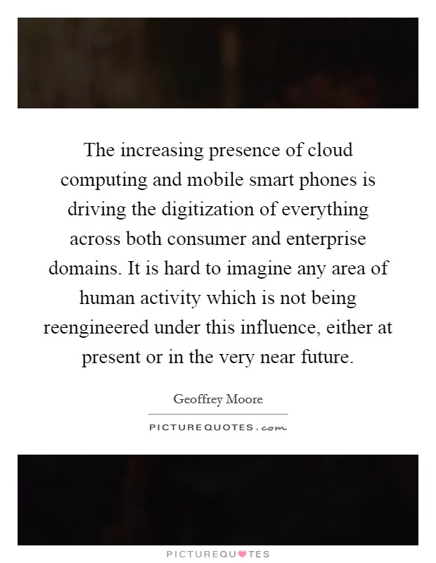 The increasing presence of cloud computing and mobile smart phones is driving the digitization of everything across both consumer and enterprise domains. It is hard to imagine any area of human activity which is not being reengineered under this influence, either at present or in the very near future. Picture Quote #1
