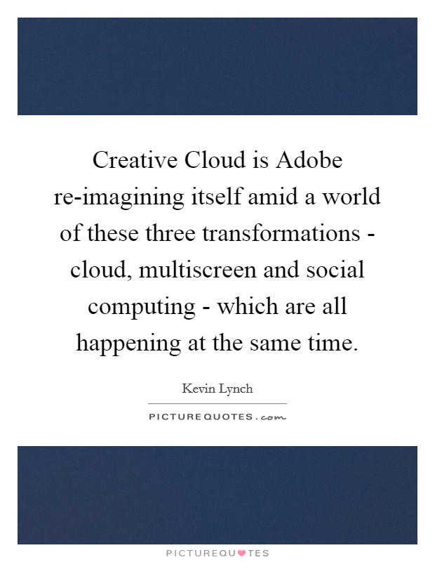 Creative Cloud is Adobe re-imagining itself amid a world of these three transformations - cloud, multiscreen and social computing - which are all happening at the same time. Picture Quote #1