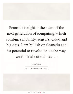 Scanadu is right at the heart of the next generation of computing, which combines mobility, sensors, cloud and big data. I am bullish on Scanadu and its potential to revolutionize the way we think about our health Picture Quote #1