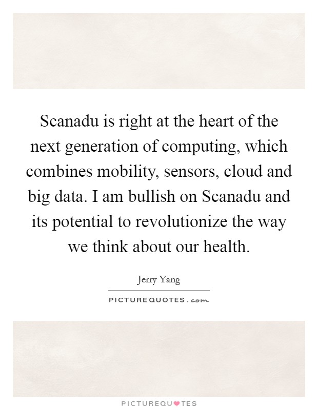Scanadu is right at the heart of the next generation of computing, which combines mobility, sensors, cloud and big data. I am bullish on Scanadu and its potential to revolutionize the way we think about our health. Picture Quote #1