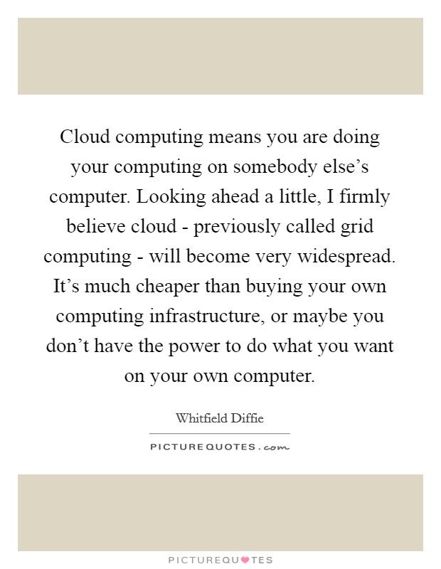 Cloud computing means you are doing your computing on somebody else's computer. Looking ahead a little, I firmly believe cloud - previously called grid computing - will become very widespread. It's much cheaper than buying your own computing infrastructure, or maybe you don't have the power to do what you want on your own computer. Picture Quote #1