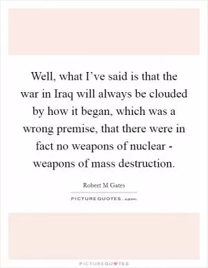 Well, what I’ve said is that the war in Iraq will always be clouded by how it began, which was a wrong premise, that there were in fact no weapons of nuclear - weapons of mass destruction Picture Quote #1