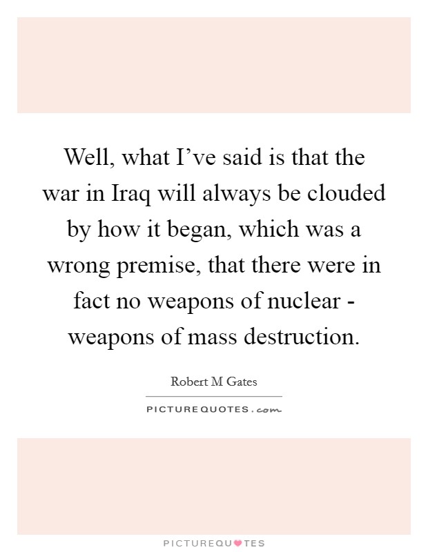 Well, what I've said is that the war in Iraq will always be clouded by how it began, which was a wrong premise, that there were in fact no weapons of nuclear - weapons of mass destruction. Picture Quote #1