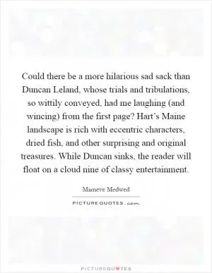 Could there be a more hilarious sad sack than Duncan Leland, whose trials and tribulations, so wittily conveyed, had me laughing (and wincing) from the first page? Hart’s Maine landscape is rich with eccentric characters, dried fish, and other surprising and original treasures. While Duncan sinks, the reader will float on a cloud nine of classy entertainment Picture Quote #1