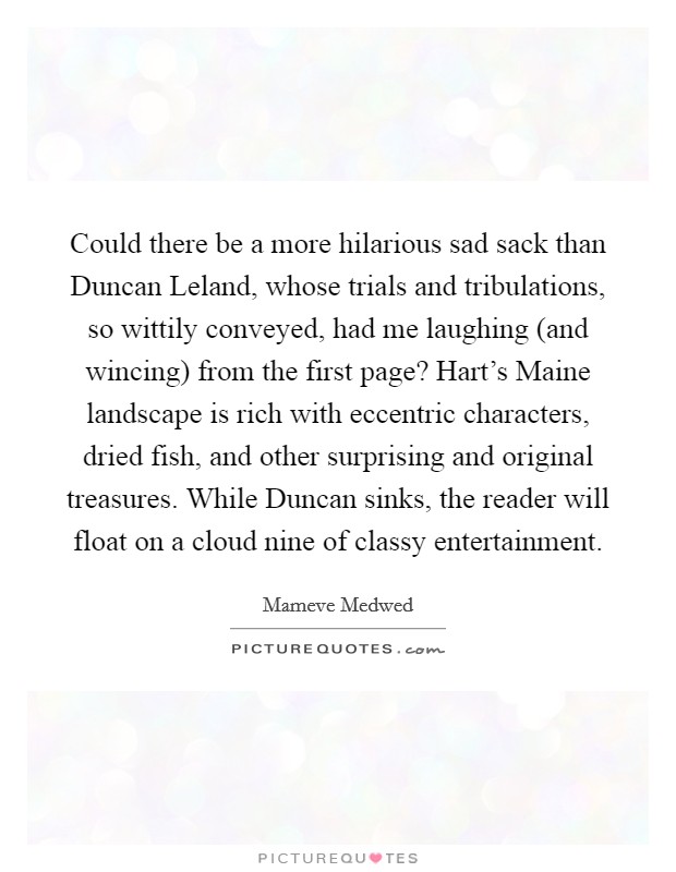 Could there be a more hilarious sad sack than Duncan Leland, whose trials and tribulations, so wittily conveyed, had me laughing (and wincing) from the first page? Hart's Maine landscape is rich with eccentric characters, dried fish, and other surprising and original treasures. While Duncan sinks, the reader will float on a cloud nine of classy entertainment. Picture Quote #1