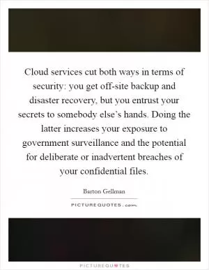Cloud services cut both ways in terms of security: you get off-site backup and disaster recovery, but you entrust your secrets to somebody else’s hands. Doing the latter increases your exposure to government surveillance and the potential for deliberate or inadvertent breaches of your confidential files Picture Quote #1