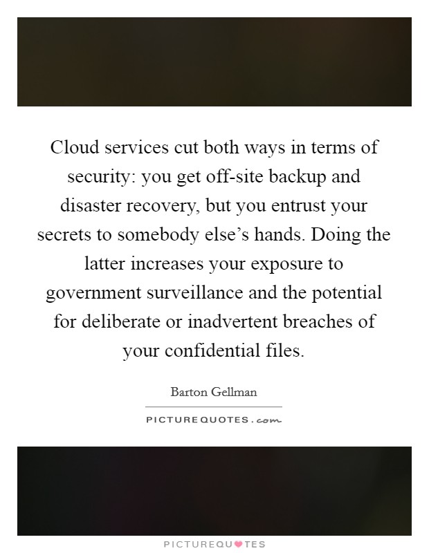 Cloud services cut both ways in terms of security: you get off-site backup and disaster recovery, but you entrust your secrets to somebody else's hands. Doing the latter increases your exposure to government surveillance and the potential for deliberate or inadvertent breaches of your confidential files. Picture Quote #1