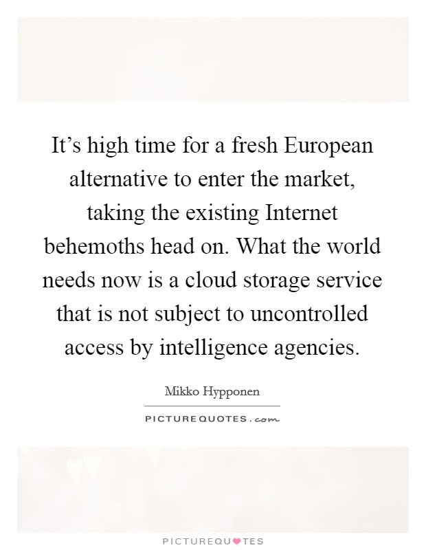 It's high time for a fresh European alternative to enter the market, taking the existing Internet behemoths head on. What the world needs now is a cloud storage service that is not subject to uncontrolled access by intelligence agencies. Picture Quote #1
