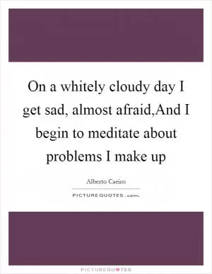 On a whitely cloudy day I get sad, almost afraid,And I begin to meditate about problems I make up Picture Quote #1