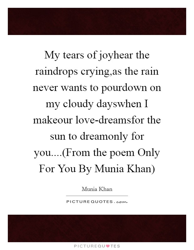 My tears of joyhear the raindrops crying,as the rain never wants to pourdown on my cloudy dayswhen I makeour love-dreamsfor the sun to dreamonly for you....(From the poem Only For You By Munia Khan) Picture Quote #1