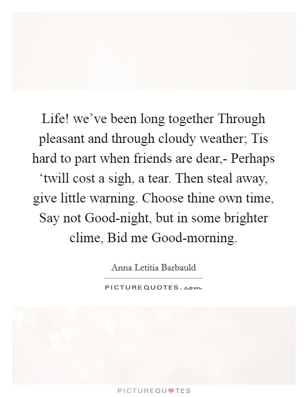 Life! we've been long together Through pleasant and through cloudy weather; Tis hard to part when friends are dear,- Perhaps ‘twill cost a sigh, a tear. Then steal away, give little warning. Choose thine own time, Say not Good-night, but in some brighter clime, Bid me Good-morning. Picture Quote #1