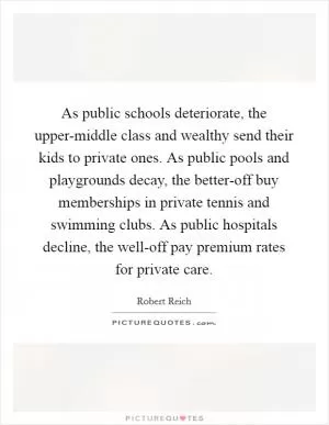 As public schools deteriorate, the upper-middle class and wealthy send their kids to private ones. As public pools and playgrounds decay, the better-off buy memberships in private tennis and swimming clubs. As public hospitals decline, the well-off pay premium rates for private care Picture Quote #1