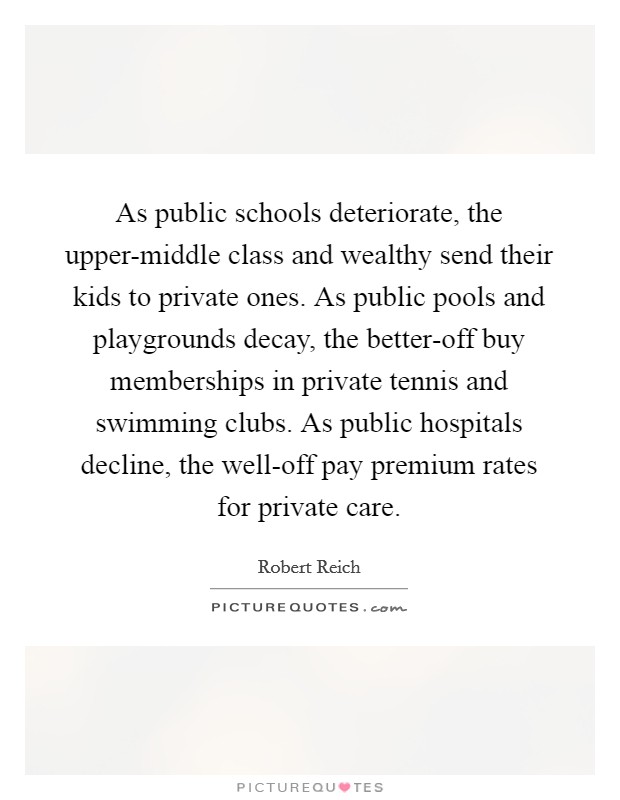 As public schools deteriorate, the upper-middle class and wealthy send their kids to private ones. As public pools and playgrounds decay, the better-off buy memberships in private tennis and swimming clubs. As public hospitals decline, the well-off pay premium rates for private care. Picture Quote #1