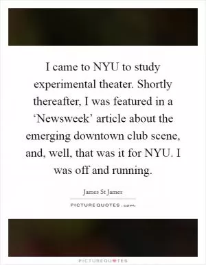 I came to NYU to study experimental theater. Shortly thereafter, I was featured in a ‘Newsweek’ article about the emerging downtown club scene, and, well, that was it for NYU. I was off and running Picture Quote #1