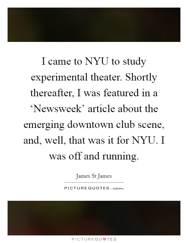 I came to NYU to study experimental theater. Shortly thereafter, I was featured in a ‘Newsweek' article about the emerging downtown club scene, and, well, that was it for NYU. I was off and running. Picture Quote #1