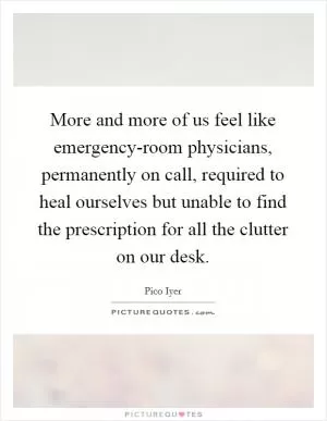 More and more of us feel like emergency-room physicians, permanently on call, required to heal ourselves but unable to find the prescription for all the clutter on our desk Picture Quote #1