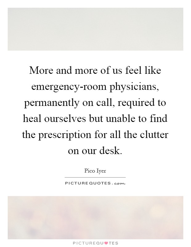 More and more of us feel like emergency-room physicians, permanently on call, required to heal ourselves but unable to find the prescription for all the clutter on our desk. Picture Quote #1