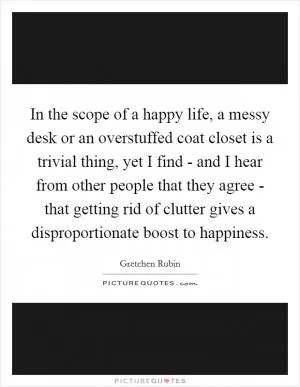 In the scope of a happy life, a messy desk or an overstuffed coat closet is a trivial thing, yet I find - and I hear from other people that they agree - that getting rid of clutter gives a disproportionate boost to happiness Picture Quote #1