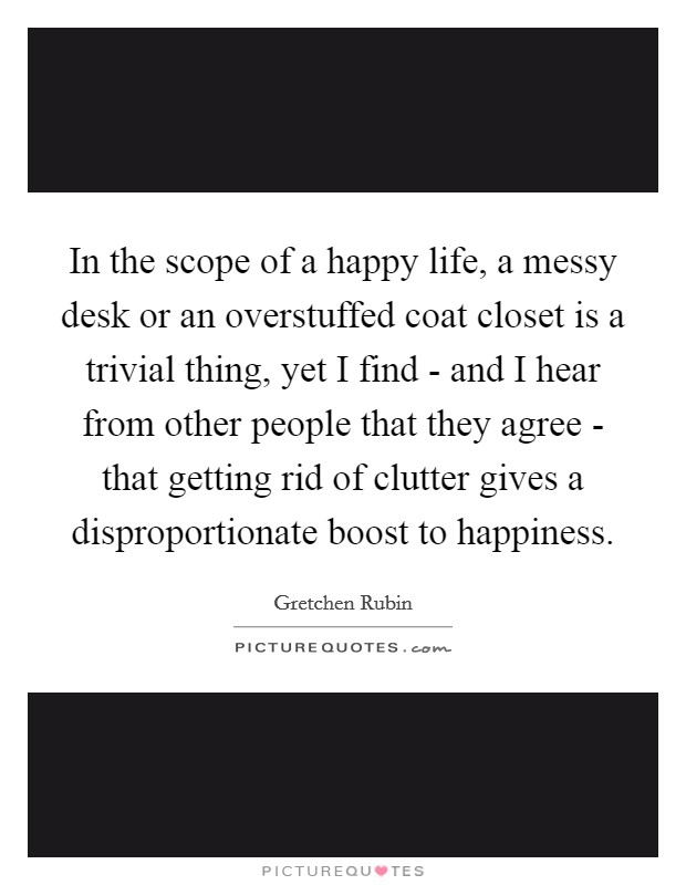 In the scope of a happy life, a messy desk or an overstuffed coat closet is a trivial thing, yet I find - and I hear from other people that they agree - that getting rid of clutter gives a disproportionate boost to happiness. Picture Quote #1