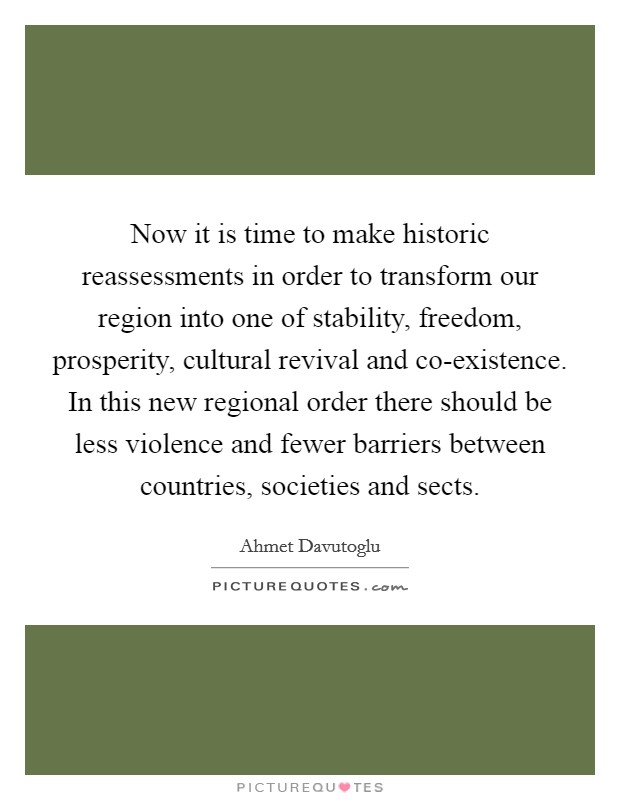 Now it is time to make historic reassessments in order to transform our region into one of stability, freedom, prosperity, cultural revival and co-existence. In this new regional order there should be less violence and fewer barriers between countries, societies and sects. Picture Quote #1
