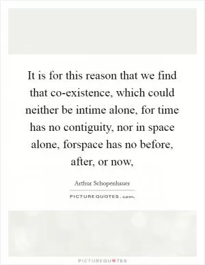 It is for this reason that we find that co-existence, which could neither be intime alone, for time has no contiguity, nor in space alone, forspace has no before, after, or now, Picture Quote #1