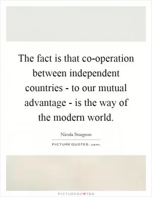 The fact is that co-operation between independent countries - to our mutual advantage - is the way of the modern world Picture Quote #1