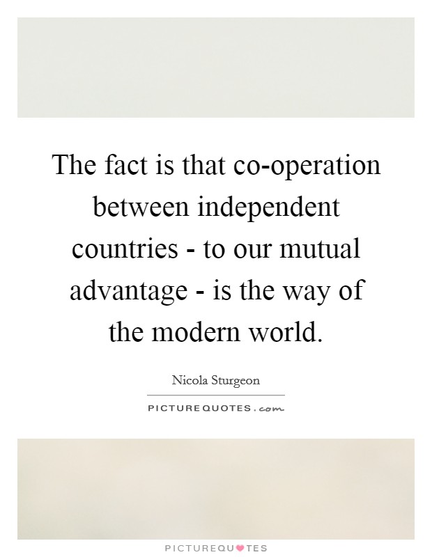 The fact is that co-operation between independent countries - to our mutual advantage - is the way of the modern world. Picture Quote #1