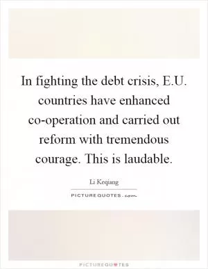 In fighting the debt crisis, E.U. countries have enhanced co-operation and carried out reform with tremendous courage. This is laudable Picture Quote #1