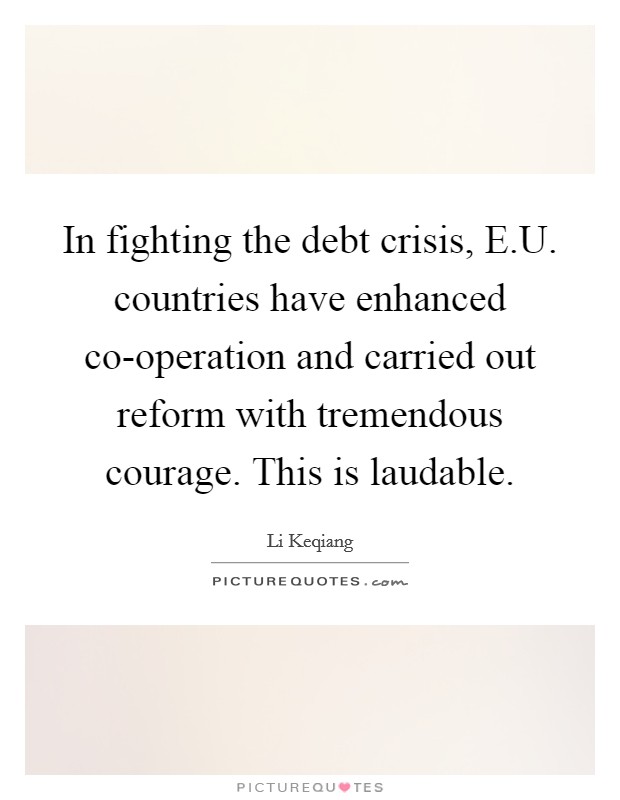 In fighting the debt crisis, E.U. countries have enhanced co-operation and carried out reform with tremendous courage. This is laudable. Picture Quote #1