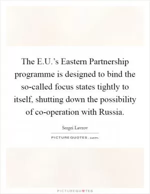 The E.U.’s Eastern Partnership programme is designed to bind the so-called focus states tightly to itself, shutting down the possibility of co-operation with Russia Picture Quote #1