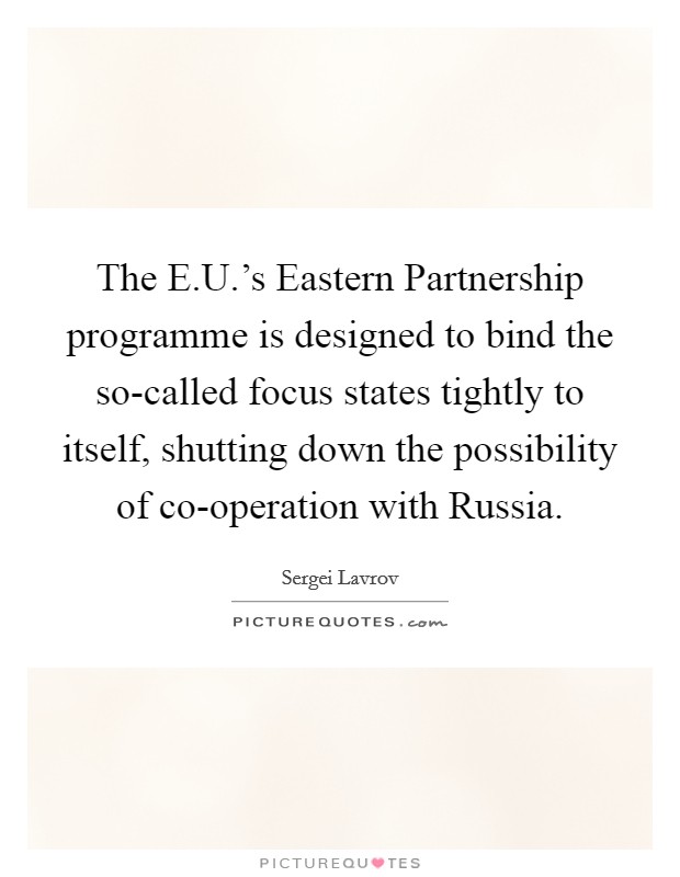 The E.U.'s Eastern Partnership programme is designed to bind the so-called focus states tightly to itself, shutting down the possibility of co-operation with Russia. Picture Quote #1