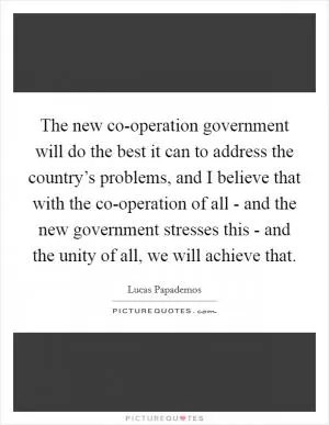 The new co-operation government will do the best it can to address the country’s problems, and I believe that with the co-operation of all - and the new government stresses this - and the unity of all, we will achieve that Picture Quote #1