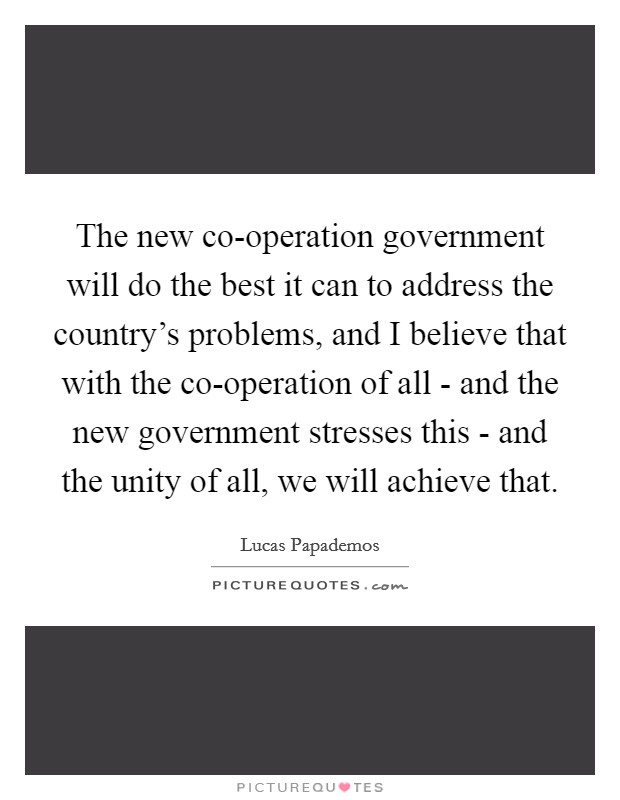 The new co-operation government will do the best it can to address the country's problems, and I believe that with the co-operation of all - and the new government stresses this - and the unity of all, we will achieve that. Picture Quote #1