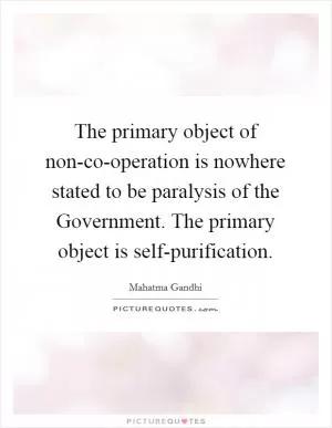 The primary object of non-co-operation is nowhere stated to be paralysis of the Government. The primary object is self-purification Picture Quote #1