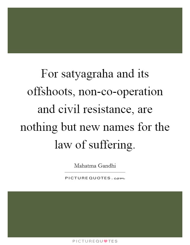 For satyagraha and its offshoots, non-co-operation and civil resistance, are nothing but new names for the law of suffering. Picture Quote #1