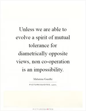 Unless we are able to evolve a spirit of mutual tolerance for diametrically opposite views, non co-operation is an impossibility Picture Quote #1